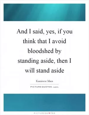And I said, yes, if you think that I avoid bloodshed by standing aside, then I will stand aside Picture Quote #1