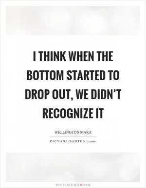 I think when the bottom started to drop out, we didn’t recognize it Picture Quote #1