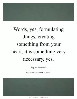 Words, yes, formulating things, creating something from your heart, it is something very necessary, yes Picture Quote #1