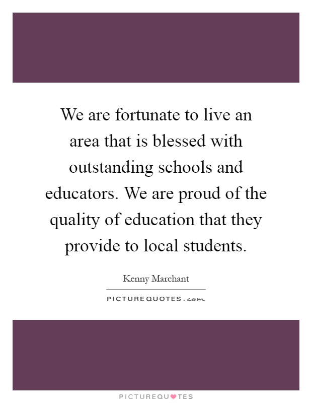 We are fortunate to live an area that is blessed with outstanding schools and educators. We are proud of the quality of education that they provide to local students Picture Quote #1