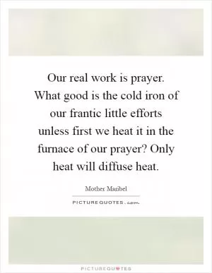 Our real work is prayer. What good is the cold iron of our frantic little efforts unless first we heat it in the furnace of our prayer? Only heat will diffuse heat Picture Quote #1