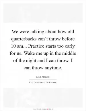 We were talking about how old quarterbacks can’t throw before 10 am... Practice starts too early for us. Wake me up in the middle of the night and I can throw. I can throw anytime Picture Quote #1
