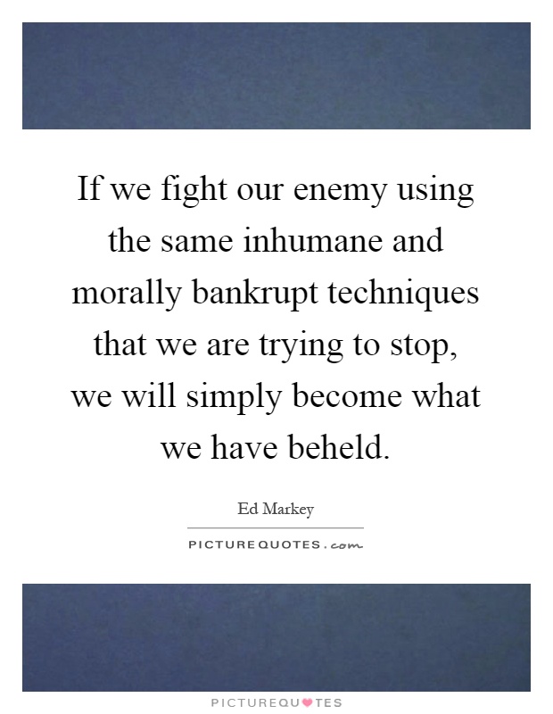 If we fight our enemy using the same inhumane and morally bankrupt techniques that we are trying to stop, we will simply become what we have beheld Picture Quote #1