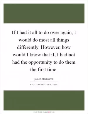 If I had it all to do over again, I would do most all things differently. However, how would I know that if, I had not had the opportunity to do them the first time Picture Quote #1