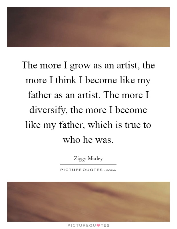 The more I grow as an artist, the more I think I become like my father as an artist. The more I diversify, the more I become like my father, which is true to who he was Picture Quote #1