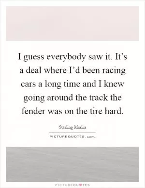 I guess everybody saw it. It’s a deal where I’d been racing cars a long time and I knew going around the track the fender was on the tire hard Picture Quote #1