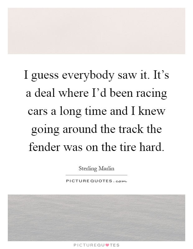 I guess everybody saw it. It's a deal where I'd been racing cars a long time and I knew going around the track the fender was on the tire hard Picture Quote #1