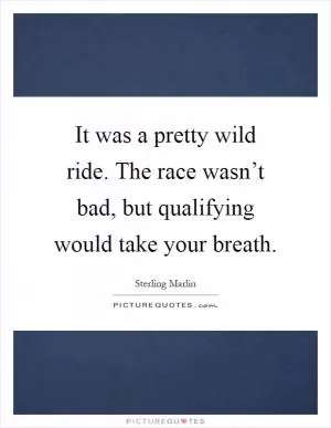 It was a pretty wild ride. The race wasn’t bad, but qualifying would take your breath Picture Quote #1