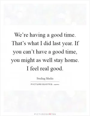 We’re having a good time. That’s what I did last year. If you can’t have a good time, you might as well stay home. I feel real good Picture Quote #1