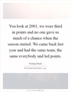 You look at 2001, we were third in points and no one gave us much of a chance when the season started. We came back last year and had the same team, the same everybody and led points Picture Quote #1
