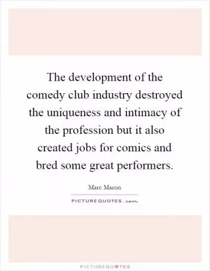 The development of the comedy club industry destroyed the uniqueness and intimacy of the profession but it also created jobs for comics and bred some great performers Picture Quote #1