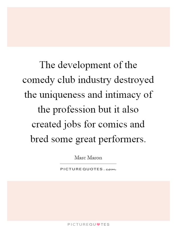 The development of the comedy club industry destroyed the uniqueness and intimacy of the profession but it also created jobs for comics and bred some great performers Picture Quote #1