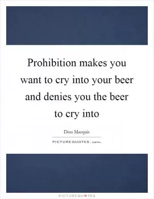 Prohibition makes you want to cry into your beer and denies you the beer to cry into Picture Quote #1