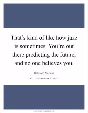 That’s kind of like how jazz is sometimes. You’re out there predicting the future, and no one believes you Picture Quote #1