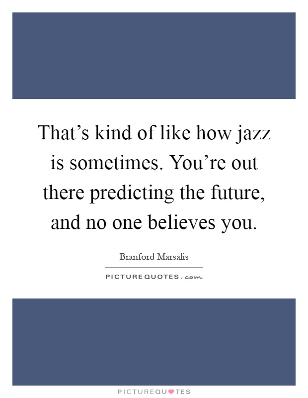That's kind of like how jazz is sometimes. You're out there predicting the future, and no one believes you Picture Quote #1