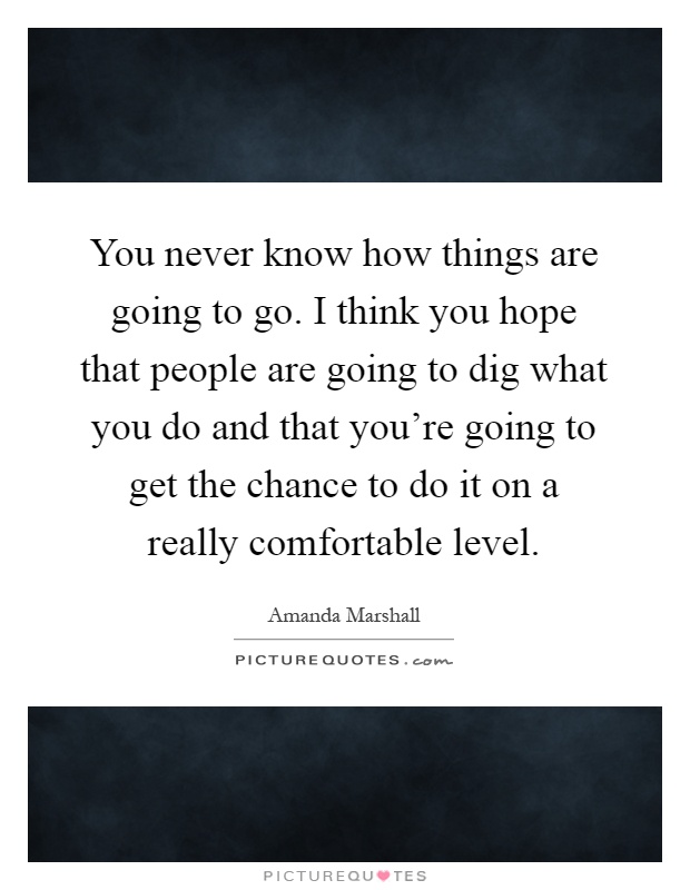 You never know how things are going to go. I think you hope that people are going to dig what you do and that you're going to get the chance to do it on a really comfortable level Picture Quote #1