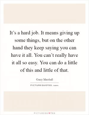 It’s a hard job. It means giving up some things, but on the other hand they keep saying you can have it all. You can’t really have it all so easy. You can do a little of this and little of that Picture Quote #1