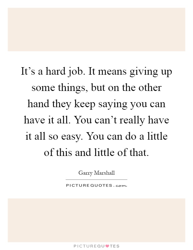 It's a hard job. It means giving up some things, but on the other hand they keep saying you can have it all. You can't really have it all so easy. You can do a little of this and little of that Picture Quote #1