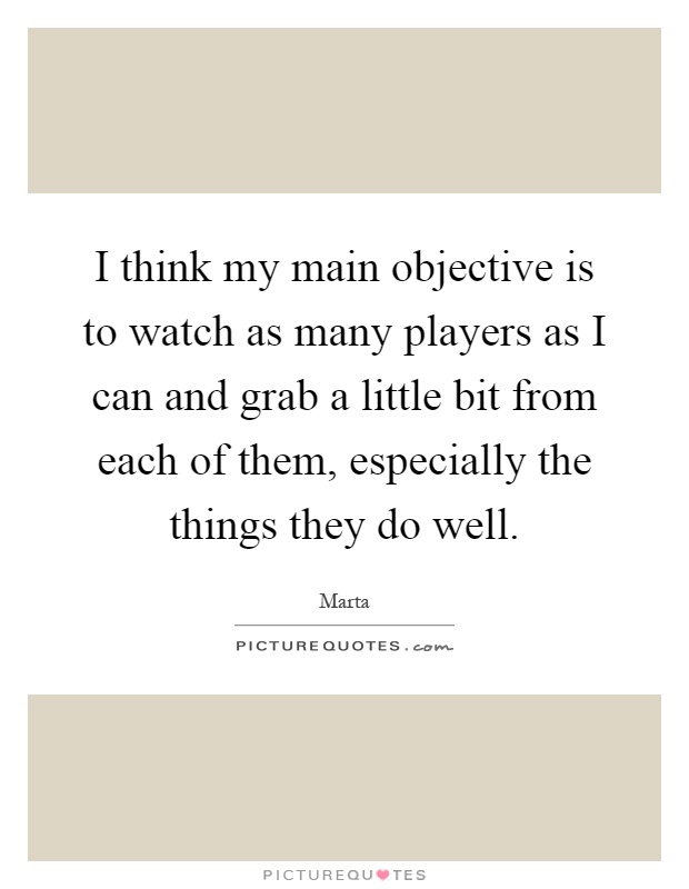 I think my main objective is to watch as many players as I can and grab a little bit from each of them, especially the things they do well Picture Quote #1