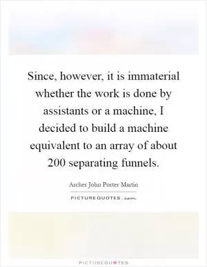 Since, however, it is immaterial whether the work is done by assistants or a machine, I decided to build a machine equivalent to an array of about 200 separating funnels Picture Quote #1