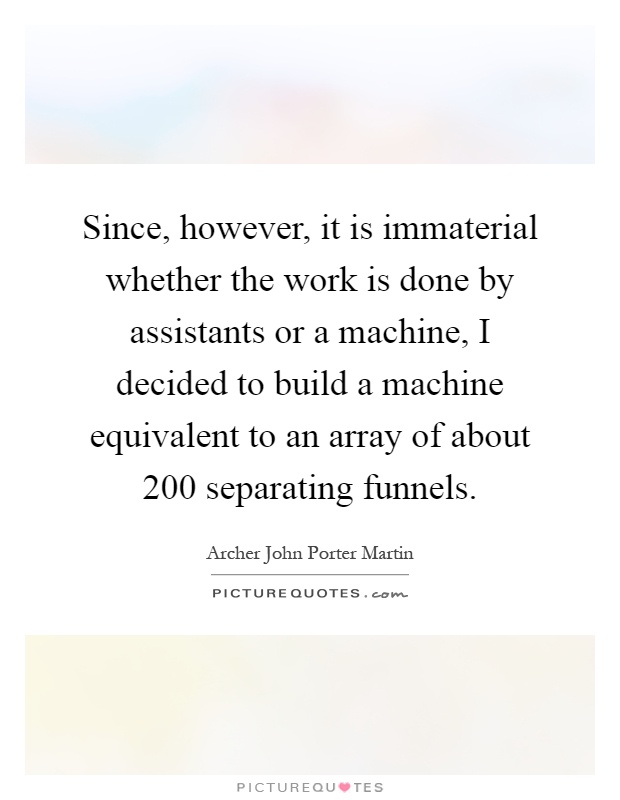 Since, however, it is immaterial whether the work is done by assistants or a machine, I decided to build a machine equivalent to an array of about 200 separating funnels Picture Quote #1