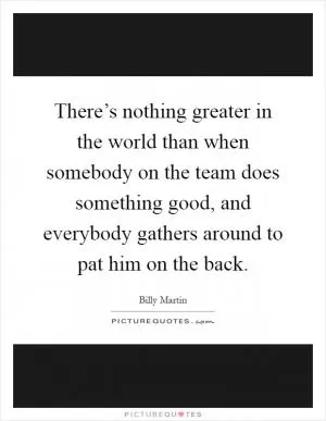 There’s nothing greater in the world than when somebody on the team does something good, and everybody gathers around to pat him on the back Picture Quote #1