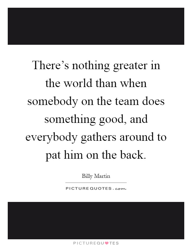 There's nothing greater in the world than when somebody on the team does something good, and everybody gathers around to pat him on the back Picture Quote #1