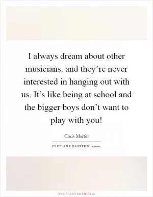 I always dream about other musicians. and they’re never interested in hanging out with us. It’s like being at school and the bigger boys don’t want to play with you! Picture Quote #1
