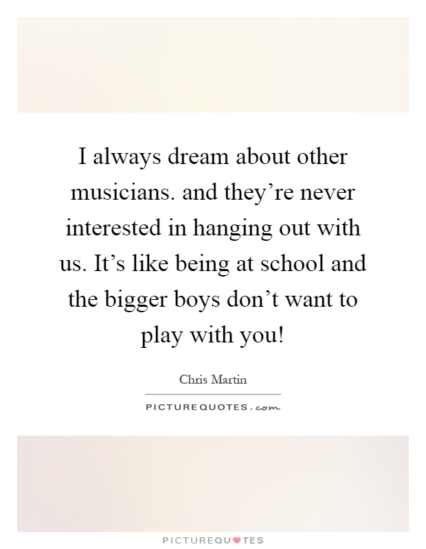 I always dream about other musicians. and they're never interested in hanging out with us. It's like being at school and the bigger boys don't want to play with you! Picture Quote #1