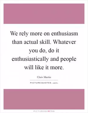 We rely more on enthusiasm than actual skill. Whatever you do, do it enthusiastically and people will like it more Picture Quote #1