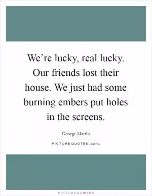 We’re lucky, real lucky. Our friends lost their house. We just had some burning embers put holes in the screens Picture Quote #1