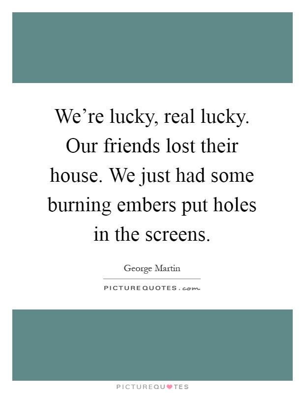 We're lucky, real lucky. Our friends lost their house. We just had some burning embers put holes in the screens Picture Quote #1