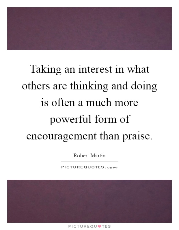 Taking an interest in what others are thinking and doing is often a much more powerful form of encouragement than praise Picture Quote #1