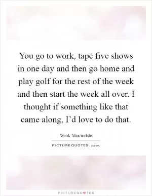 You go to work, tape five shows in one day and then go home and play golf for the rest of the week and then start the week all over. I thought if something like that came along, I’d love to do that Picture Quote #1