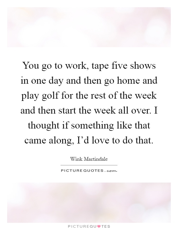 You go to work, tape five shows in one day and then go home and play golf for the rest of the week and then start the week all over. I thought if something like that came along, I'd love to do that Picture Quote #1