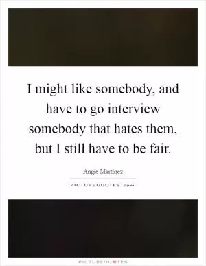 I might like somebody, and have to go interview somebody that hates them, but I still have to be fair Picture Quote #1