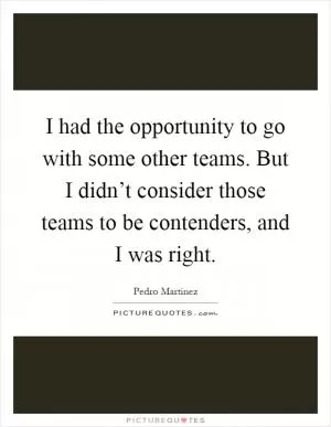 I had the opportunity to go with some other teams. But I didn’t consider those teams to be contenders, and I was right Picture Quote #1