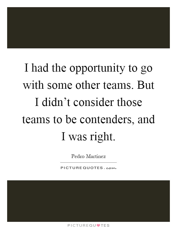 I had the opportunity to go with some other teams. But I didn't consider those teams to be contenders, and I was right Picture Quote #1