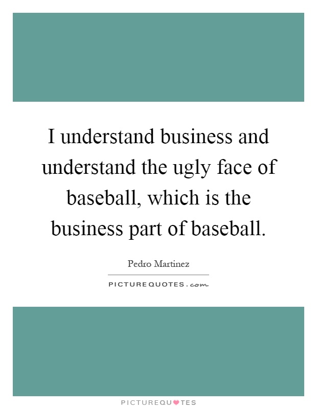 I understand business and understand the ugly face of baseball, which is the business part of baseball Picture Quote #1