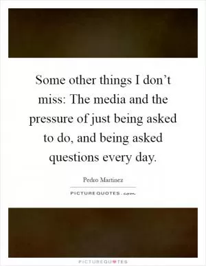 Some other things I don’t miss: The media and the pressure of just being asked to do, and being asked questions every day Picture Quote #1
