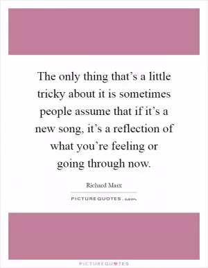 The only thing that’s a little tricky about it is sometimes people assume that if it’s a new song, it’s a reflection of what you’re feeling or going through now Picture Quote #1