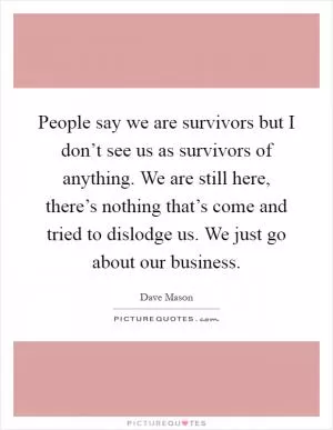 People say we are survivors but I don’t see us as survivors of anything. We are still here, there’s nothing that’s come and tried to dislodge us. We just go about our business Picture Quote #1
