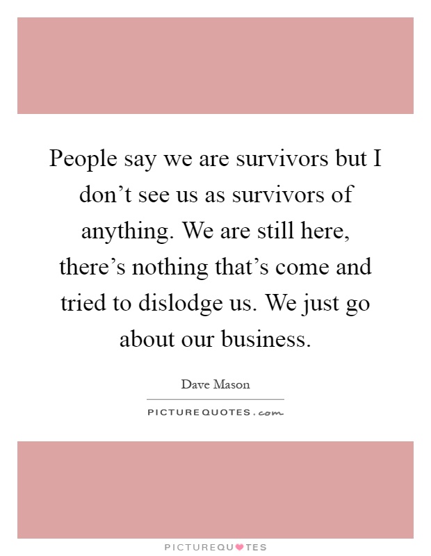 People say we are survivors but I don't see us as survivors of anything. We are still here, there's nothing that's come and tried to dislodge us. We just go about our business Picture Quote #1
