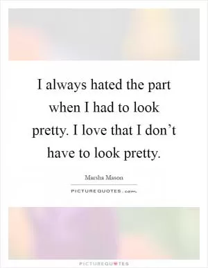 I always hated the part when I had to look pretty. I love that I don’t have to look pretty Picture Quote #1