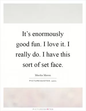 It’s enormously good fun. I love it. I really do. I have this sort of set face Picture Quote #1
