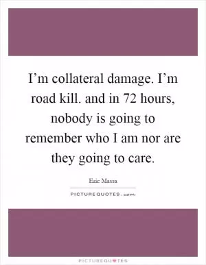 I’m collateral damage. I’m road kill. and in 72 hours, nobody is going to remember who I am nor are they going to care Picture Quote #1