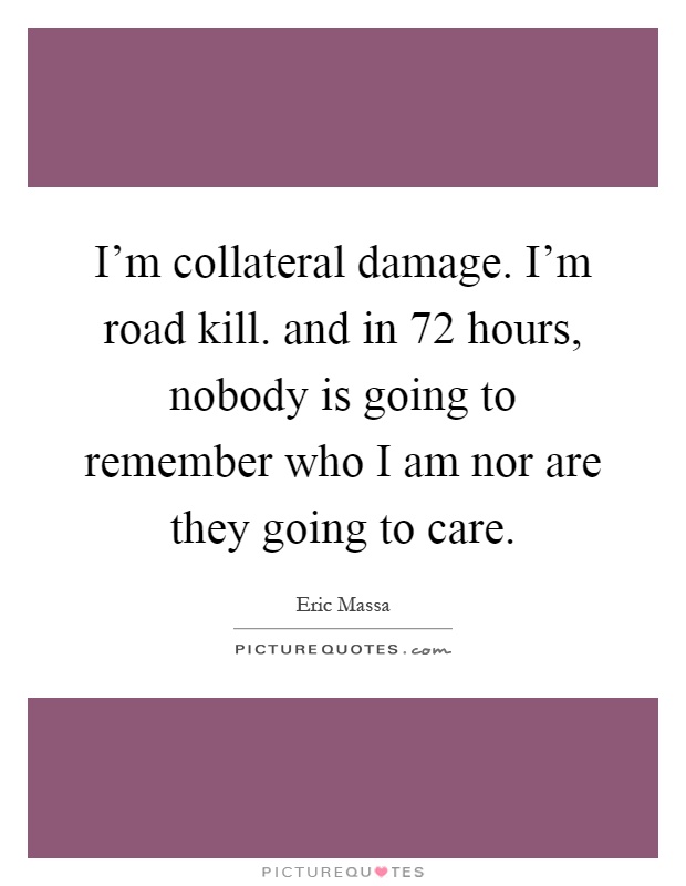 I'm collateral damage. I'm road kill. and in 72 hours, nobody is going to remember who I am nor are they going to care Picture Quote #1