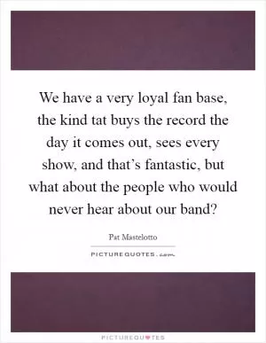 We have a very loyal fan base, the kind tat buys the record the day it comes out, sees every show, and that’s fantastic, but what about the people who would never hear about our band? Picture Quote #1