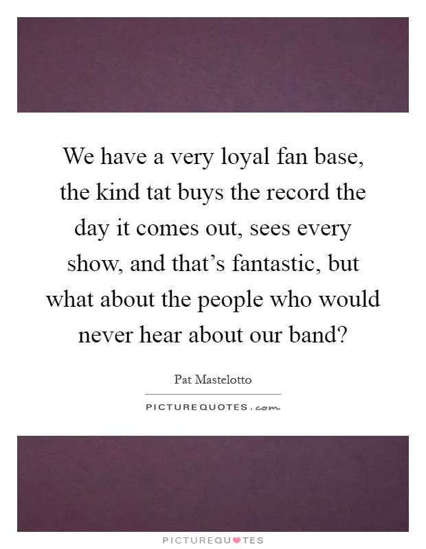 We have a very loyal fan base, the kind tat buys the record the day it comes out, sees every show, and that's fantastic, but what about the people who would never hear about our band? Picture Quote #1