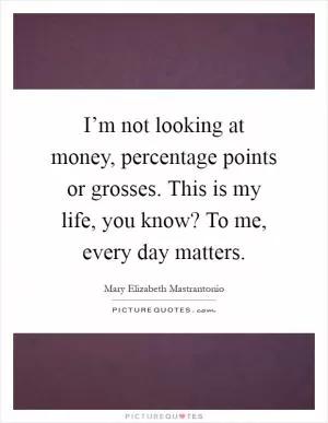 I’m not looking at money, percentage points or grosses. This is my life, you know? To me, every day matters Picture Quote #1